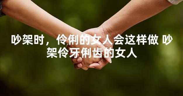吵架时，伶俐的女人会这样做 吵架伶牙俐齿的女人